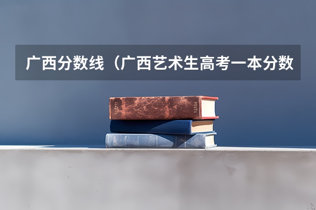 广西分数线（广西艺术生高考一本分数线）