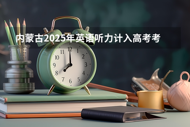 内蒙古2025年英语听力计入高考考试成绩吗
