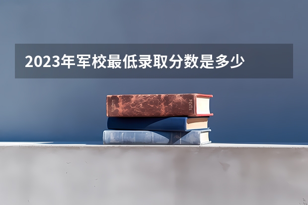 2023年军校最低录取分数是多少 二本军校有哪些