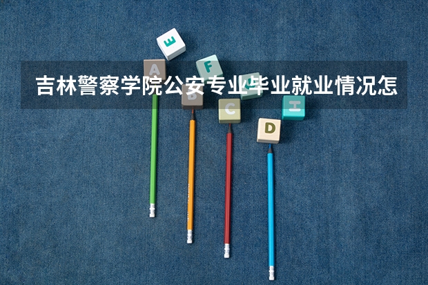 吉林警察学院公安专业毕业就业情况怎么样