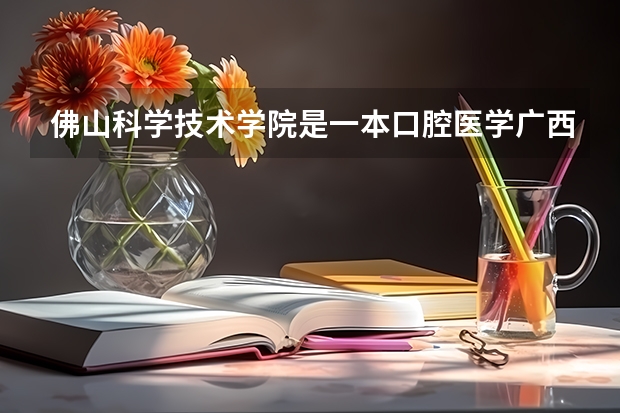 佛山科学技术学院是一本口腔医学广西分数线（广西2023高考分数线预估）