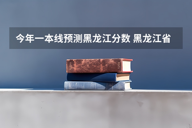 今年一本线预测黑龙江分数 黑龙江省一本分数线2023