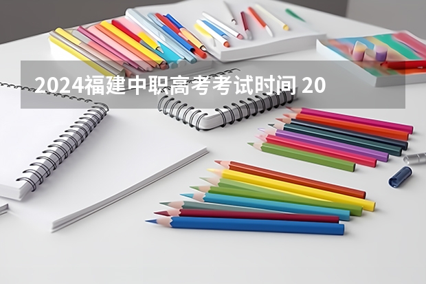 2024福建中职高考考试时间 2024福建高考结束时间是几点 福建高考时间及科目安排