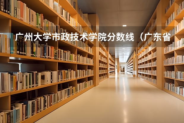 广州大学市政技术学院分数线（广东省广州市政技术学院录取分数线）