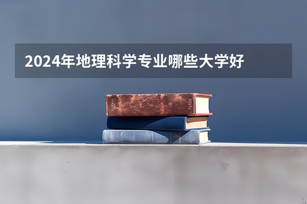 2024年地理科学专业哪些大学好 哪些院校地理科学专业强