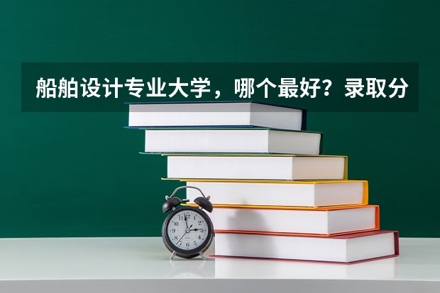 船舶设计专业大学，哪个最好？录取分数高吗？