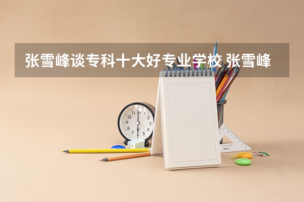 张雪峰谈专科十大好专业学校 张雪峰最建议的专科专业