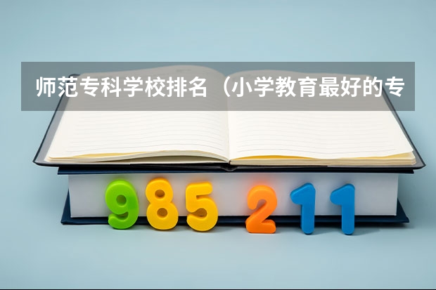 师范专科学校排名（小学教育最好的专科学校排名）