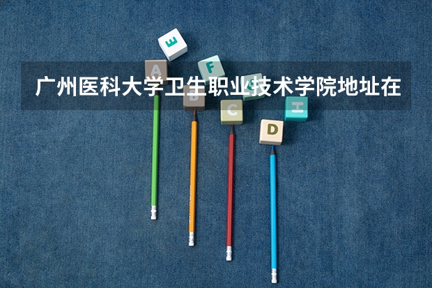 广州医科大学卫生职业技术学院地址在哪里