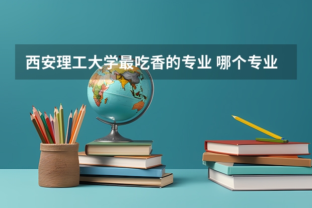 西安理工大学最吃香的专业 哪个专业值得报考