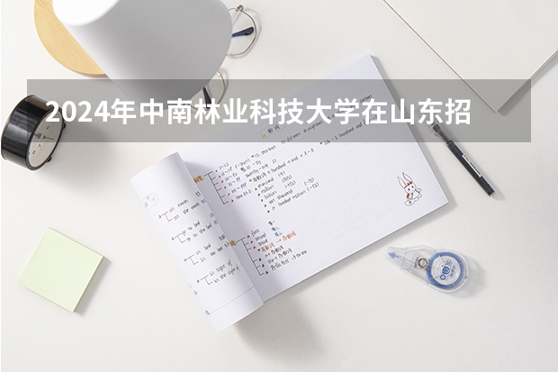 2024年中南林业科技大学在山东招生怎么样