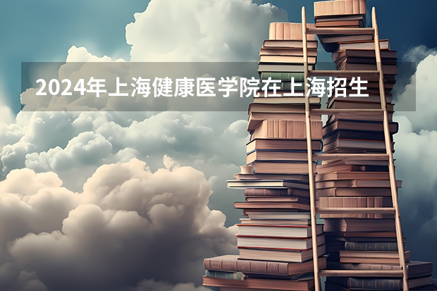 2024年上海健康医学院在上海招生情况怎么样