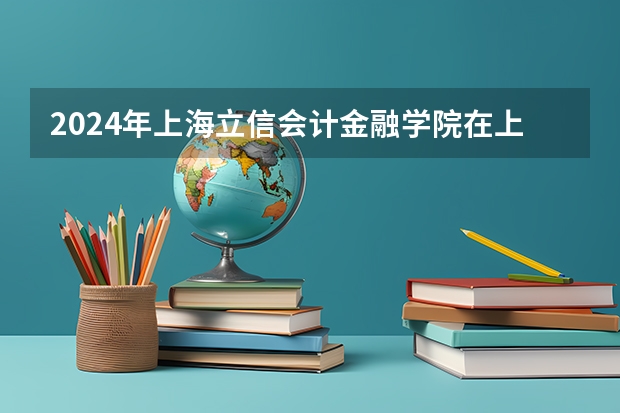 2024年上海立信会计金融学院在上海招生情况怎么样