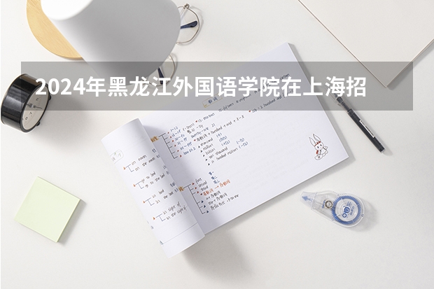 2024年黑龙江外国语学院在上海招生情况怎么样