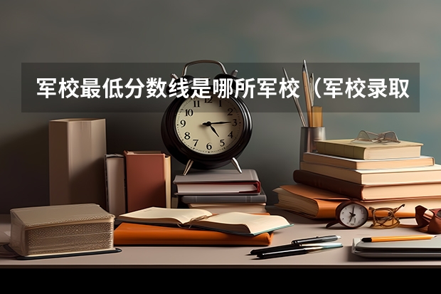 军校最低分数线是哪所军校（军校录取分数线）