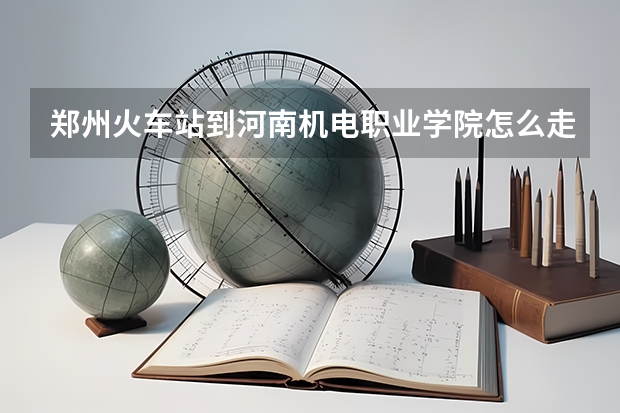 郑州火车站到河南机电职业学院怎么走
