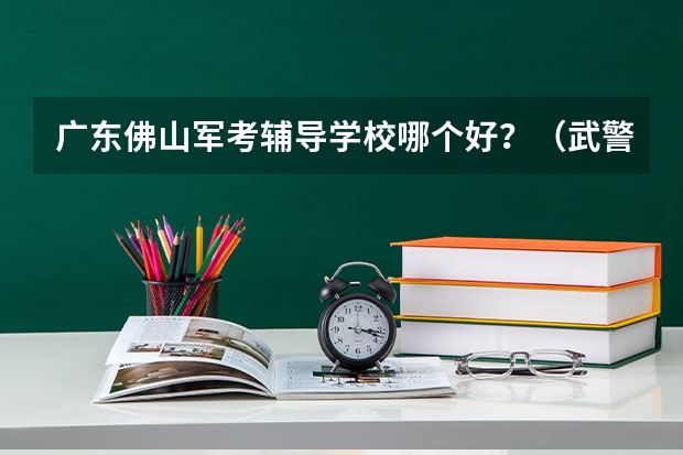 广东佛山军考辅导学校哪个好？（武警战士考军校）