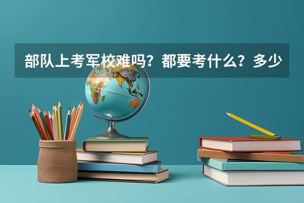 部队上考军校难吗？都要考什么？多少分？