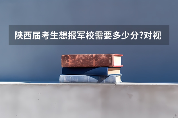 陕西届考生想报军校需要多少分?对视力的要求.