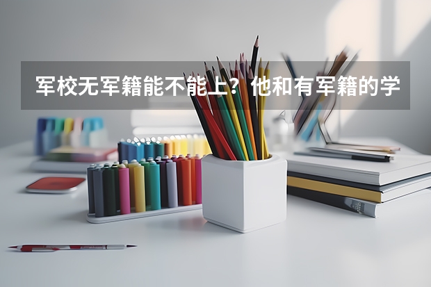 军校无军籍能不能上？他和有军籍的学员有什么分别？