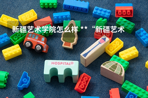 新疆艺术学院怎么样 **“新疆艺术学院”这个学校怎么样?