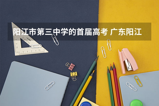 阳江市第三中学的首届高考 广东阳江市高考状元,广东阳江市文科理科和高考状元