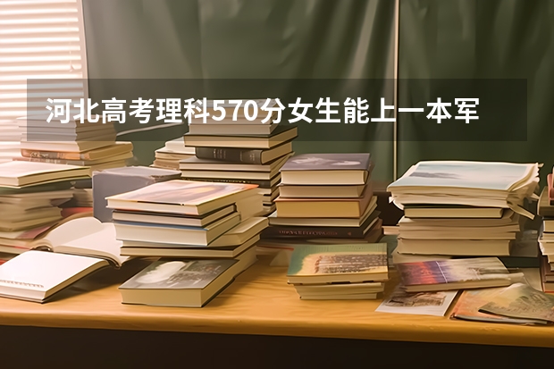 河北高考理科570分女生能上一本军校吗？