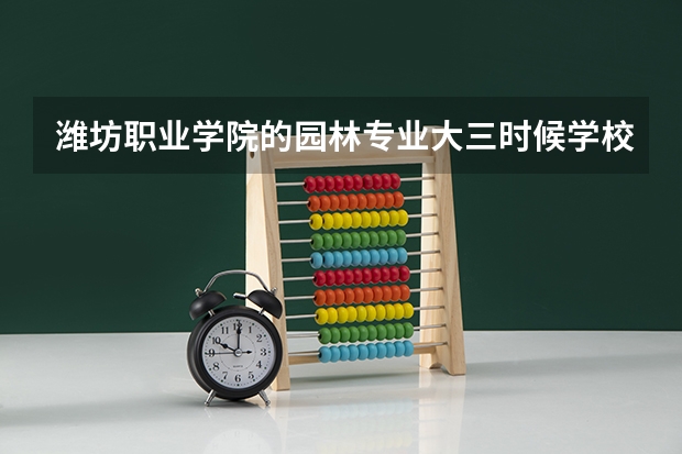 潍坊职业学院的园林专业大三时候学校安排的实习怎么样啊