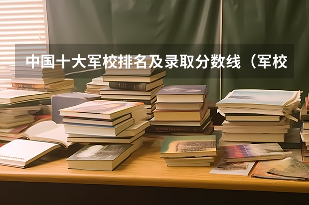 中国十大军校排名及录取分数线（军校分数线出炉,国防科技大学投档线最高!最好考的军校是哪所?）