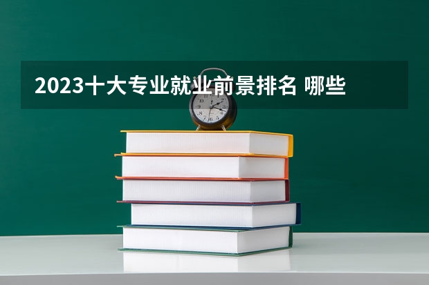 2023十大专业就业前景排名 哪些专业发展好