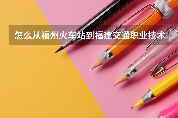 怎么从福州火车站到福建交通职业技术学院？？？求急 谢谢了！！！！！！！！！！