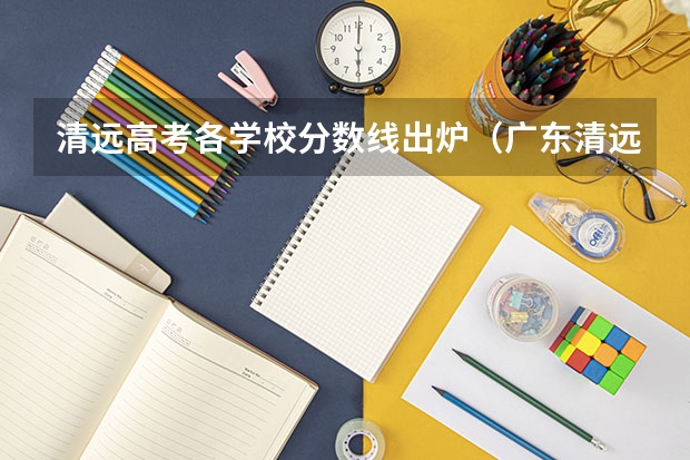 清远高考各学校分数线出炉（广东清远职业技术学校的分数线？）