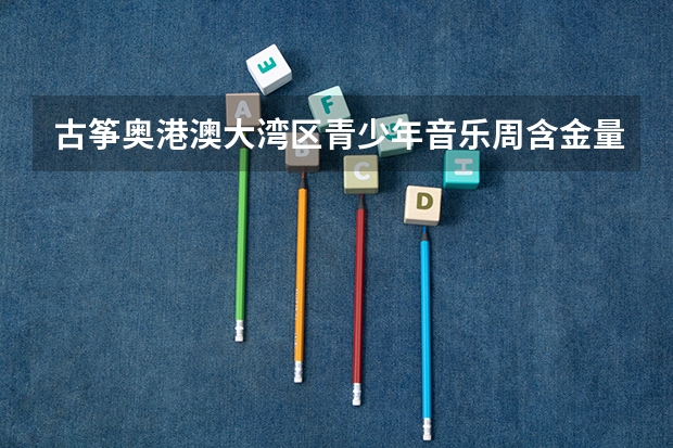 古筝奥港澳大湾区青少年音乐周含金量怎么样