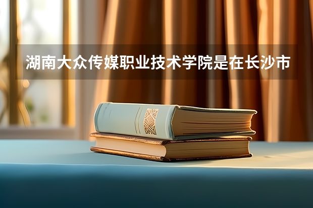 湖南大众传媒职业技术学院是在长沙市区吗？还是在长沙县？