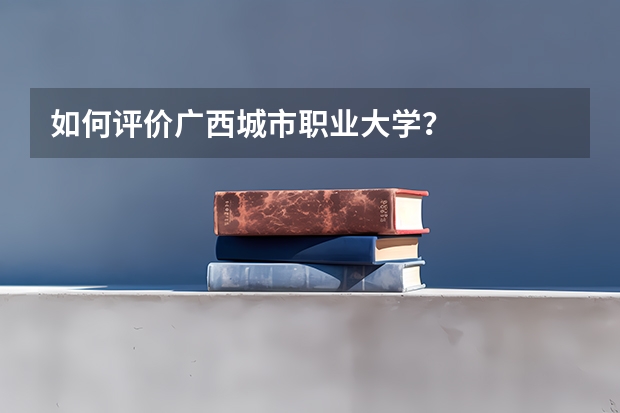 如何评价广西城市职业大学？