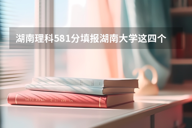 湖南理科581分填报湖南大学这四个专业哪个更好?