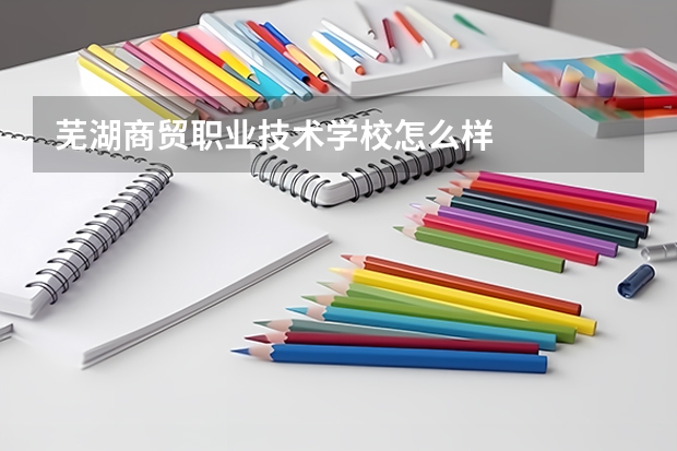 芜湖商贸职业技术学校怎么样