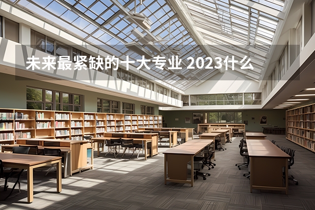 未来最紧缺的十大专业 2023什么专业最吃香