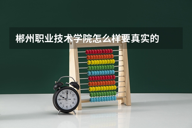 郴州职业技术学院怎么样.要真实的