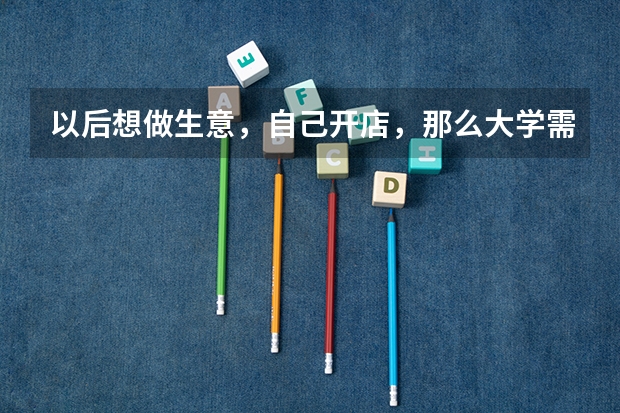 以后想做生意，自己开店，那么大学需要学什么专业