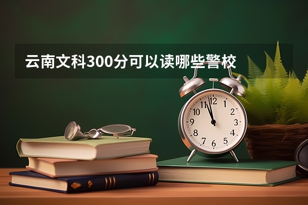 云南文科300分可以读哪些警校