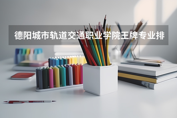 德阳城市轨道交通职业学院王牌专业排名一览表 四川专科学校排名
