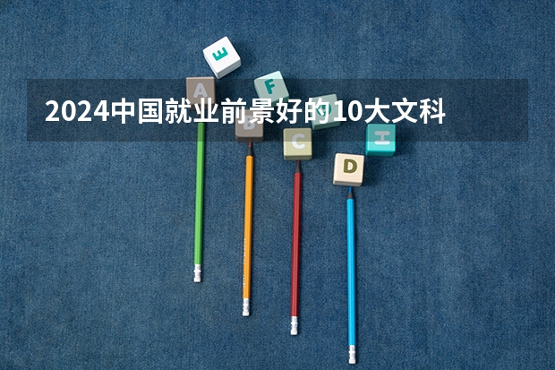 2024中国就业前景好的10大文科专业就业率排名（文科专科就业率最高的专业？）