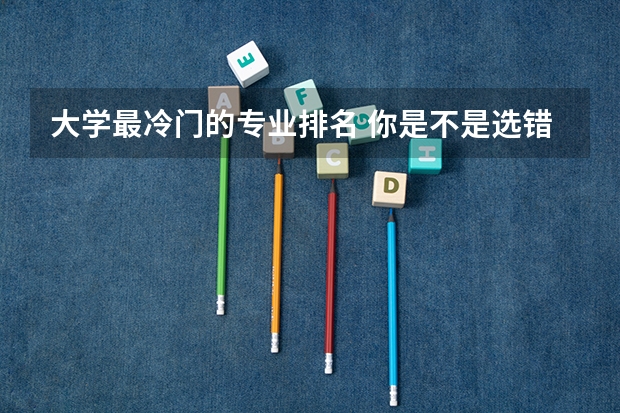 大学最冷门的专业排名 你是不是选错了专业 文科女生最好就业的专业排名