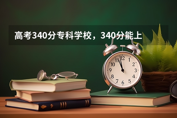 高考340分专科学校，340分能上什么专科大学