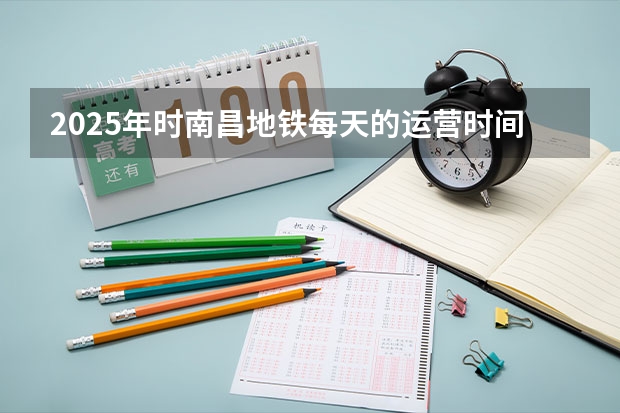 2025年时南昌地铁每天的运营时间表是怎样规划的 2025年江西省南昌市高考人数