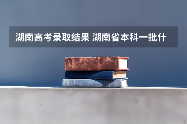 湖南高考录取结果 湖南省本科一批什么时候出结果