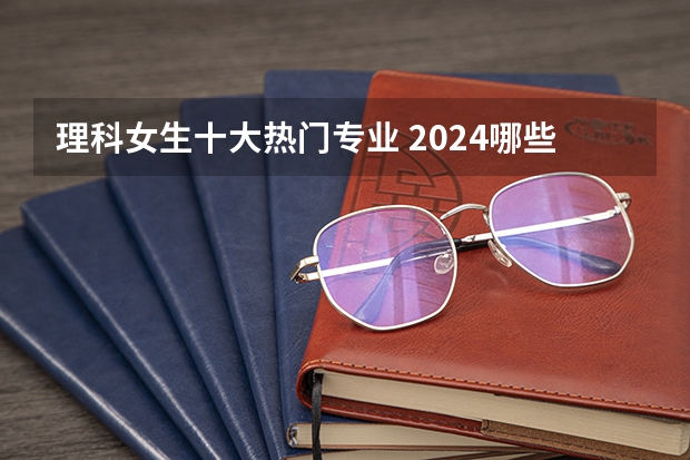理科女生十大热门专业 2024哪些专业好就业