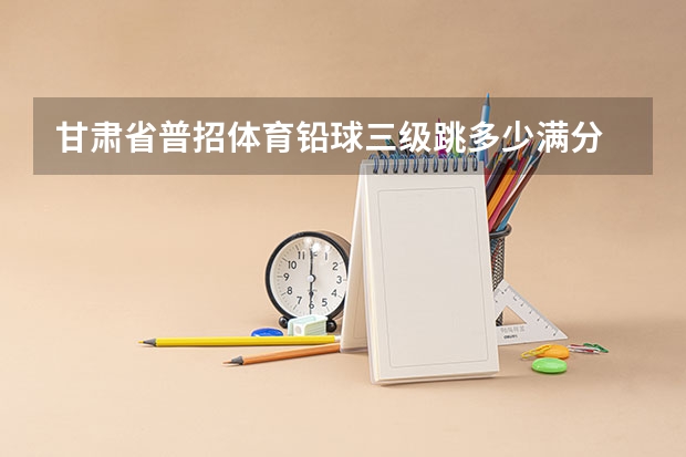 甘肃省普招体育铅球三级跳多少满分