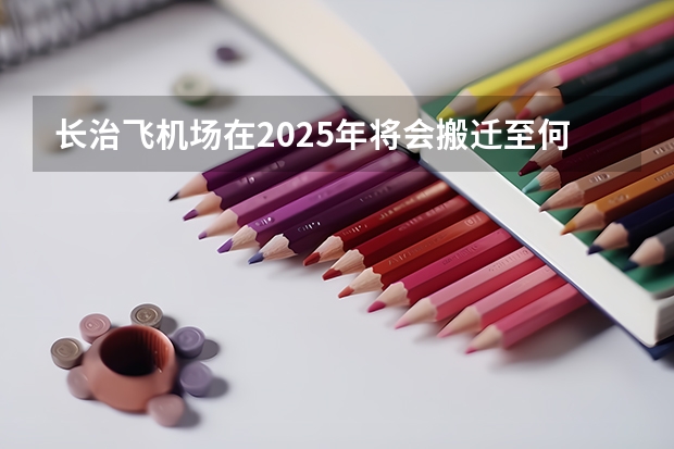 长治飞机场在2025年将会搬迁至何处新址？（3月1日入学2025年几月毕业长治学院）
